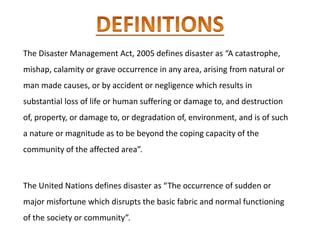 The Disaster Management Act, 2005 defines disaster as “A catastrophe,
mishap, calamity or grave occurrence in any area, arising from natural or
man made causes, or by accident or negligence which results in
substantial loss of life or human suffering or damage to, and destruction
of, property, or damage to, or degradation of, environment, and is of such
a nature or magnitude as to be beyond the coping capacity of the
community of the affected area”.
The United Nations defines disaster as “The occurrence of sudden or
major misfortune which disrupts the basic fabric and normal functioning
of the society or community”.
 