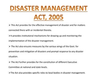  This Act provides for the effective management of disaster and for matters
connected there with or incidental thereto.
It provides institutional mechanisms for drawing up and monitoring the
implementation of the disaster management.
 The Act also ensures measures by the various wings of the Govt. for
prevention and mitigation of disasters and prompt response to any disaster
situation.
 The Act further provides for the constitution of different Executive
Committee at national and state levels.
The Act also provides specific roles to local bodies in disaster management.
 