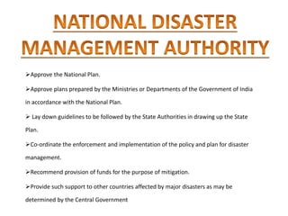 Approve the National Plan.
Approve plans prepared by the Ministries or Departments of the Government of India
in accordance with the National Plan.
 Lay down guidelines to be followed by the State Authorities in drawing up the State
Plan.
Co-ordinate the enforcement and implementation of the policy and plan for disaster
management.
Recommend provision of funds for the purpose of mitigation.
Provide such support to other countries affected by major disasters as may be
determined by the Central Government
 