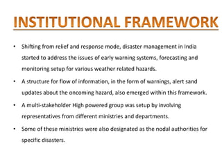 • Shifting from relief and response mode, disaster management in India
started to address the issues of early warning systems, forecasting and
monitoring setup for various weather related hazards.
• A structure for flow of information, in the form of warnings, alert sand
updates about the oncoming hazard, also emerged within this framework.
• A multi-stakeholder High powered group was setup by involving
representatives from different ministries and departments.
• Some of these ministries were also designated as the nodal authorities for
specific disasters.
 