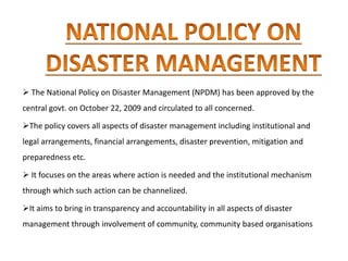  The National Policy on Disaster Management (NPDM) has been approved by the
central govt. on October 22, 2009 and circulated to all concerned.
The policy covers all aspects of disaster management including institutional and
legal arrangements, financial arrangements, disaster prevention, mitigation and
preparedness etc.
 It focuses on the areas where action is needed and the institutional mechanism
through which such action can be channelized.
It aims to bring in transparency and accountability in all aspects of disaster
management through involvement of community, community based organisations
 