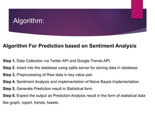 Algorithm:
Algorithm For Prediction based on Sentiment Analysis
Step 1. Data Collection via Twitter API and Google Trends API.
Step 2. Insert into the database using sqlite server for storing data in database.
Step 3. Preprocessing of Raw data in key value pair.
Step 4. Sentiment Analysis and implementation of Naive Bayes Implementation.
Step 5. Generate Prediction result in Statistical form.
Step 6. Expect the output as Prediction Analysis result in the form of statistical data
like graph, report, trends, tweets.
 