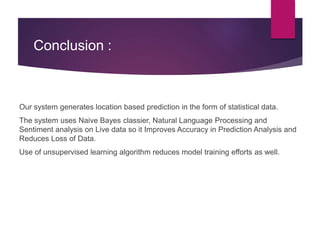 Conclusion :
Our system generates location based prediction in the form of statistical data.
The system uses Naive Bayes classier, Natural Language Processing and
Sentiment analysis on Live data so it Improves Accuracy in Prediction Analysis and
Reduces Loss of Data.
Use of unsupervised learning algorithm reduces model training efforts as well.
 