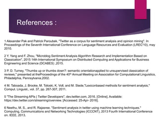 References :
1 Alexander Pak and Patrick Paroubek. "Twitter as a corpus for sentiment analysis and opinion mining". In
Proceedings of the Seventh International Conference on Language Resources and Evaluation (LREC'10), may
2010.
2 Y. Yang and F. Zhou, "Microblog Sentiment Analysis Algorithm Research and Implementation Based on
Classication", 2015 14th International Symposium on Distributed Computing and Applications for Business
Engineering and Science (DCABES) ,2015.
3 P. D. Turney, "Thumbs up or thumbs down?: semantic orientationapplied to unsupervised classication of
reviews," presented at theProceedings of the 40th Annual Meeting on Association for Computational Linguistics,
Philadelphia, Pennsylvania,2002.
4 M. Taboada, J. Brooke, M. Toloski, K. Voll, and M. Stede,"Lexiconbased methods for sentiment analysis,"
Comput. Linguist., vol. 37, pp. 267-307, 2011.
5 "The Streaming APIs | Twitter Developers", dev.twitter.com, 2016. [Online]. Available:
https://dev.twitter.com/streaming/overview. [Accessed: 25-Apr- 2016].
6 Neethu, M. S., and R. Rajasree. "Sentiment analysis in twitter using machine learning techniques."
Computing, Communications and Networking Technologies (ICCCNT), 2013 Fourth International Conference
on. IEEE, 2013.
 