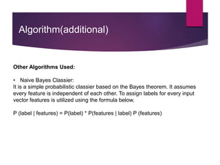 Algorithm(additional)
Other Algorithms Used:
• Naive Bayes Classier:
It is a simple probabilistic classier based on the Bayes theorem. It assumes
every feature is independent of each other. To assign labels for every input
vector features is utilized using the formula below.
P (label | features) = P(label) * P(features | label) P (features)
 