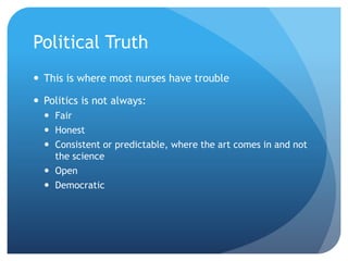 Political Truth
 This is where most nurses have trouble
 Politics is not always:
 Fair
 Honest
 Consistent or predictable, where the art comes in and not
the science
 Open
 Democratic
 