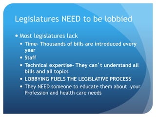 Legislatures NEED to be lobbied
 Most legislatures lack
 Time- Thousands of bills are introduced every
year
 Staff
 Technical expertise- They can’t understand all
bills and all topics
 LOBBYING FUELS THE LEGISLATIVE PROCESS
 They NEED someone to educate them about your
Profession and health care needs
 