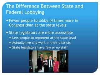 The Difference Between State and
Federal Lobbying
 Fewer people to lobby (4 times more in
Congress than at the state level)
 State legislators are more accessible
 Less people to represent at the state level
 Actually live and work in their districts
 State legislators have few or no staff
 