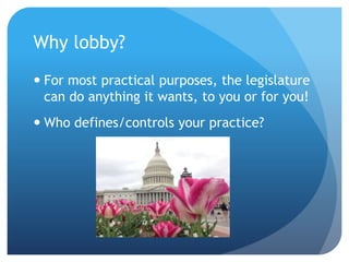 Why lobby?
 For most practical purposes, the legislature
can do anything it wants, to you or for you!
 Who defines/controls your practice?
 