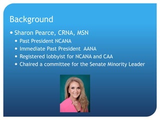 Background
 Sharon Pearce, CRNA, MSN
 Past President NCANA
 Immediate Past President AANA
 Registered lobbyist for NCANA and CAA
 Chaired a committee for the Senate Minority Leader
 