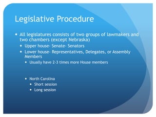 Legislative Procedure
 All legislatures consists of two groups of lawmakers and
two chambers (except Nebraska)
 Upper house- Senate- Senators
 Lower house- Representatives, Delegates, or Assembly
Members
 Usually have 2-3 times more House members
 North Carolina
 Short session
 Long session
 