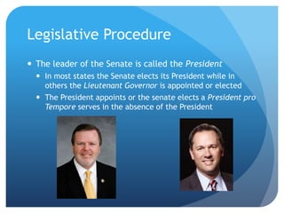 Legislative Procedure
 The leader of the Senate is called the President
 In most states the Senate elects its President while in
others the Lieutenant Governor is appointed or elected
 The President appoints or the senate elects a President pro
Tempore serves in the absence of the President
 