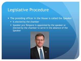 Legislative Procedure
 The presiding officer in the House is called the Speaker
 Is elected by the chamber
 Speaker pro Tempore is appointed by the speaker or
elected by the chamber to serve in the absence of the
Speaker
 