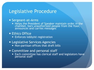 Legislative Procedure
 Sergeant-at-Arms
 Helps the President of Speaker maintain order in the
chamber, bars unauthorized people from the floor,
announces and carries messages
 Ethics Office
 Enforces lobbyist registration
 Legislative Services Agencies
 Non-partisan offices that draft bills
 Committee and personal staff
 Each committee has clerical staff and legislators have
personal staff
 