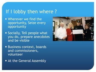 If I lobby then where ?
 Wherever we find the
opportunity, Seize every
opportunity
 Socially, Tell people what
you do, prepare anecdotes
and be visible
 Business context, boards
and commissioners,
volunteer
 At the General Assembly
 
