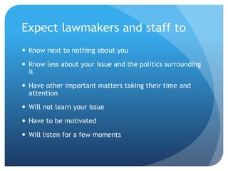 Expect lawmakers and staff to
 Know next to nothing about you
 Know less about your issue and the politics surrounding
it
 Have other important matters taking their time and
attention
 Will not learn your issue
 Have to be motivated
 Will listen for a few moments
 