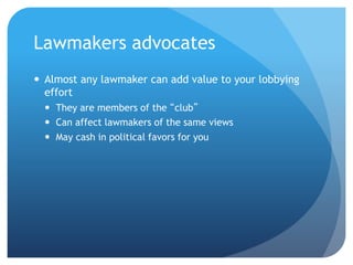 Lawmakers advocates
 Almost any lawmaker can add value to your lobbying
effort
 They are members of the “club”
 Can affect lawmakers of the same views
 May cash in political favors for you
 