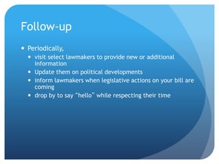Follow-up
 Periodically,
 visit select lawmakers to provide new or additional
information
 Update them on political developments
 inform lawmakers when legislative actions on your bill are
coming
 drop by to say “hello” while respecting their time
 