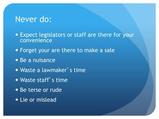 Never do:
 Expect legislators or staff are there for your
convenience
 Forget your are there to make a sale
 Be a nuisance
 Waste a lawmaker’s time
 Waste staff’s time
 Be terse or rude
 Lie or mislead
 