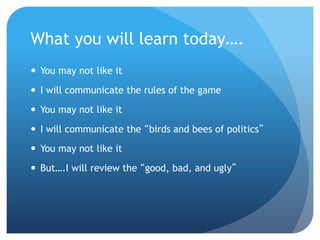 What you will learn today….
 You may not like it
 I will communicate the rules of the game
 You may not like it
 I will communicate the “birds and bees of politics”
 You may not like it
 But….I will review the “good, bad, and ugly”
 