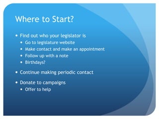 Where to Start?
 Find out who your legislator is
 Go to legislature website
 Make contact and make an appointment
 Follow up with a note
 Birthdays?
 Continue making periodic contact
 Donate to campaigns
 Offer to help
 