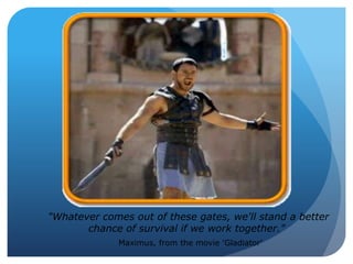 "Whatever comes out of these gates, we'll stand a better
chance of survival if we work together."
Maximus, from the movie 'Gladiator'
 