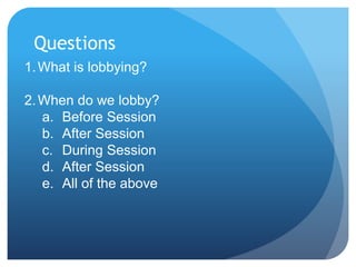 Questions
1.What is lobbying?
2.When do we lobby?
a. Before Session
b. After Session
c. During Session
d. After Session
e. All of the above
 
