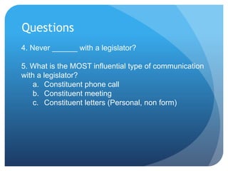 Questions
4. Never ______ with a legislator?
5. What is the MOST influential type of communication
with a legislator?
a. Constituent phone call
b. Constituent meeting
c. Constituent letters (Personal, non form)
 