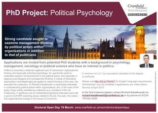 Political Psychology [PhD Project]
A minimum of a 2.1 (or equivalent) standard at first degree
is preferred.
Please see http://bit.ly/154nhb7 for English language requirements.
Scholarships may be available if applications are made before
the end of April.
In the first instance please contact Richard Kwiatkowski on
richard.kwiatkowski@cranfield.ac.uk or by phone on
01234 751122 x3223.
Politics is presently a relatively neglected part of mainstream
organizational thinking and especially industrial psychology. An
opportunity exists to undertake research at doctoral level in the political
arena, and especially in applying psychological and management
thinking. A variety of theoretical approaches could legitimately be
applied to extend thinking in this area, (for example) the supervisor, Dr
Richard Kwiatkowski, is particularly interested in understanding political
actors within organizations; and, in the case of this study, those overtly
identified as politicians (e.g. members of the UK Parliament). A
significant set of confidential longitudinal interviews exist with a panel of
UK MPs exploring issues related to the job, the party, the culture and
organizational change in the House of Commons.
Strong candidate sought to
examine management thinking
by political actors within
organizations in addition
to that of politicians
“UKParliament"byMichaelDBeckwithislicensedunderCCBY2.0
Applications are invited from potential PhD students with a background in psychology,
management, sociology or political science who have an interest in politics.
www.cranfield.ac.uk/som/phd
 
