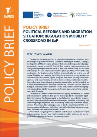 November 2015
POLICYBRIEF
POLICY BRIEF
POLITICAL REFORMS AND MIGRATION
SITUATION: REGULATION MOBILITY
CROSSROAD IN EaP
November 2015
EXECUTIVE SUMMARY
The Eastern Partnership (EaP) is a joint initiative of the EU and six east-
ern European partner countries (Armenia, Azerbaijan, Belarus, Georgia,
the Republic of Moldova and Ukraine) that aims to bring eastern Europe-
an countries closer to the EU. The EaP has made a clear commitment to
strengthening cooperation on justice, freedom and security. For Ukraine
and Georgia the visa liberalization action plans (VLAPs), proved to be key
mechanisms for implementing further structural reforms in the area of
justice, freedom and security, including those aimed at strengthening the
protection of fundamental rights. Progress was made on migration man-
agement and readmission policy, but the need to operate modern, effec-
tive asylum and international protection systems has yet to be acted on
in most partner countries. Mobility Partnership provides a sound basis for
dialogue and cooperation between the EU and Armenia Continuous prog-
ress was made on border management. Frontex signed a working arrange-
ment with Armenia.
The events in Ukraine since Revolution of Dignity, annexation of Crimea
and hostilities in Donbass, bring new challenges to the migration agen-
da in EaP region. The focus moved to the following areas: better organis-
ing legal migration and fostering well-managed mobility; preventing and
combating illegal migration and eradicating trafficking in human beings.
Ukraine Armenia and Georgia appeared to be the countries with the com-
mon migration challenges including internally displaced persons move-
ment, financial constraints and armed conflict.
Policy brief analyses political reforms and changes in Ukraine Georgia
and Armenia on the way to a visa free regime and its influence on the mi-
gration situation within Eastern Partnership region.
Project
Foundation
the European
Union
 