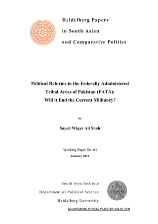 Heidelberg Papers
in South Asian
and Comparative Politics
Political Reforms in the Federally Administered
Tribal Areas of Pakistan (FATA):
Will it End the Current Militancy?
by
Sayed Wiqar Ali Shah
Working Paper No. 64
January 2012
South Asia Institute
Department of Political Science
Heidelberg University
HEIDELBERG PAPERS IN SOUTH ASIAN AND
 