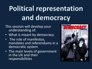 Political representation
and democracy
This session will develop your
understanding of:
• What is meant by democracy
• The role of manifestos,
mandates and referendums in a
democratic system
• The main levels of government
in the UK and their
responsibilities
 