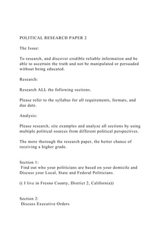 POLITICAL RESEARCH PAPER 2
The Issue:
To research, and discover credible reliable information and be
able to ascertain the truth and not be manipulated or persuaded
without being educated.
Research:
Research ALL the following sections.
Please refer to the syllabus for all requirements, formats, and
due date.
Analysis:
Please research, site examples and analyze all sections by using
multiple political sources from different political perspectives.
The more thorough the research paper, the better chance of
receiving a higher grade.
Section 1:
Find out who your politicians are based on your domicile and
Discuss your Local, State and Federal Politicians.
(( I live in Fresno County, District 2, California))
Section 2:
Discuss Executive Orders
 