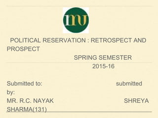 POLITICAL RESERVATION : RETROSPECT AND
PROSPECT
SPRING SEMESTER
2015-16
Submitted to: submitted
by:
MR. R.C. NAYAK SHREYA
SHARMA(131)
 