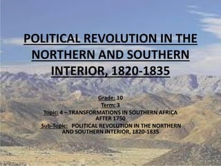 POLITICAL REVOLUTION IN THE
NORTHERN AND SOUTHERN
INTERIOR, 1820-1835
Grade: 10
Term: 3
Topic: 4 – TRANSFORMATIONS IN SOUTHERN AFRICA
AFTER 1750
Sub-Topic: POLITICAL REVOLUTION IN THE NORTHERN
AND SOUTHERN INTERIOR, 1820-1835
1M.N.SPIES
 