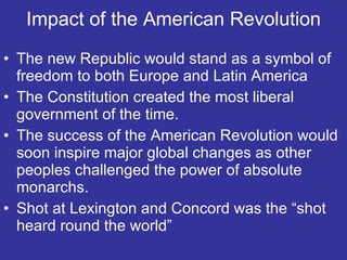 Impact of the American Revolution The new Republic would stand as a symbol of freedom to both Europe and Latin America The Constitution created the most liberal government of the time. The success of the American Revolution would soon inspire major global changes as other peoples challenged the power of absolute monarchs.  Shot at Lexington and Concord was the “shot heard round the world” 