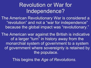Revolution or War for Independence? The American Revolutionary War is considered a “revolution” and not a “war for independence” because the global impact was “revolutionary.” The American war against the British is indicative of a larger “turn” in history away from the monarchial system of government to a system of government where sovereignty is retained by the populace.  This begins the  Age of Revolutions.  