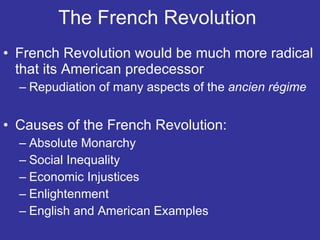 The French Revolution  French Revolution would be much more radical that its American predecessor Repudiation of many aspects of the  ancien régime Causes of the French Revolution: Absolute Monarchy  Social Inequality  Economic Injustices Enlightenment  English and American Examples  