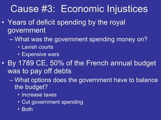 Cause #3:  Economic Injustices  Years of deficit spending by the royal government  What was the government spending money on? Lavish courts Expensive wars  By 1789 CE, 50% of the French annual budget was to pay off debts What options does the government have to balance the budget? Increase taxes  Cut government spending  Both  