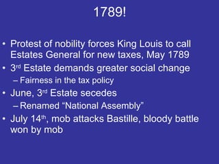 1789! Protest of nobility forces King Louis to call Estates General for new taxes, May 1789 3 rd  Estate demands greater social change Fairness in the tax policy  June, 3 rd  Estate secedes Renamed “National Assembly” July 14 th , mob attacks Bastille, bloody battle won by mob 