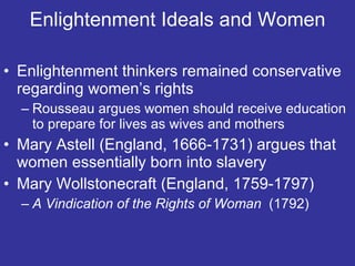 Enlightenment Ideals and Women Enlightenment thinkers remained conservative regarding women’s rights Rousseau argues women should receive education to prepare for lives as wives and mothers Mary Astell (England, 1666-1731) argues that women essentially born into slavery Mary Wollstonecraft (England, 1759-1797) A Vindication of the Rights of Woman  (1792) 