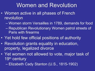 Women and Revolution  Women active in all phases of French revolution Women storm Versailles in 1789, demands for food Republican Revolutionary Women patrol streets of Paris with firearms Yet hold few official positions of authority Revolution grants equality in education, property, legalized divorce Yet women not allowed to vote, major task of 19 th  century Elizabeth Cady Stanton (U.S., 1815-1902) 