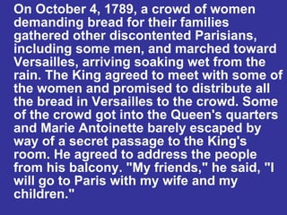 On October 4, 1789, a crowd of women demanding bread for their families gathered other discontented Parisians, including some men, and marched toward Versailles, arriving soaking wet from the rain. The King agreed to meet with some of the women and promised to distribute all the bread in Versailles to the crowd. Some of the crowd got into the Queen's quarters and Marie Antoinette barely escaped by way of a secret passage to the King's room. He agreed to address the people from his balcony. "My friends," he said, "I will go to Paris with my wife and my children." 