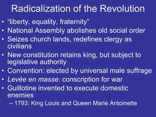 Radicalization of the Revolution “ liberty, equality, fraternity” National Assembly abolishes old social order Seizes church lands, redefines clergy as civilians New constitution retains king, but subject to legislative authority Convention: elected by universal male suffrage Levée  en masse:  conscription for war  Guillotine invented to execute domestic enemies 1793: King Louis and Queen Marie Antoinette 