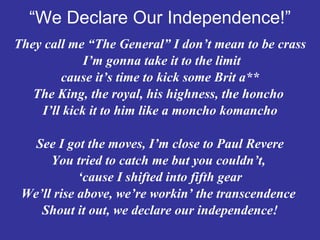 “ We Declare Our Independence!” They call me “The General” I don’t mean to be crass I’m gonna take it to the limit  cause it’s time to kick some Brit a** The King, the royal, his highness, the honcho  I’ll kick it to him like a moncho komancho See I got the moves, I’m close to Paul Revere You tried to catch me but you couldn’t,  ‘ cause I shifted into fifth gear We’ll rise above, we’re workin’ the transcendence  Shout it out, we declare our independence! 