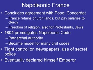 Napoleonic France  Concludes agreement with Pope: Concordat France retains church lands, but pay salaries to clergy Freedom of religion, also for Protestants, Jews 1804 promulgates Napoleonic Code Patriarchal authority Became model for many civil codes Tight control on newspapers, use of secret police Eventually declared himself Emperor 