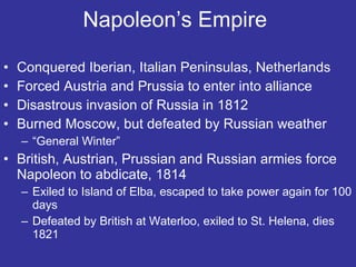 Napoleon’s Empire  Conquered Iberian, Italian Peninsulas, Netherlands Forced Austria and Prussia to enter into alliance Disastrous invasion of Russia in 1812 Burned Moscow, but defeated by Russian weather “ General Winter” British, Austrian, Prussian and Russian armies force Napoleon to abdicate, 1814 Exiled to Island of Elba, escaped to take power again for 100 days Defeated by British at Waterloo, exiled to St. Helena, dies 1821 