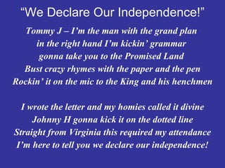 “ We Declare Our Independence!” Tommy J – I’m the man with the grand plan  in the right hand I’m kickin’ grammar  gonna take you to the Promised Land  Bust crazy rhymes with the paper and the pen Rockin’ it on the mic to the King and his henchmen I wrote the letter and my homies called it divine Johnny H gonna kick it on the dotted line Straight from Virginia this required my attendance I’m here to tell you we declare our independence! 