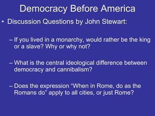 Democracy Before America Discussion Questions by John Stewart: If you lived in a monarchy, would rather be the king or a slave? Why or why not? What is the central ideological difference between democracy and cannibalism? Does the expression “When in Rome, do as the Romans do” apply to all cities, or just Rome? 