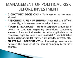 DICHOTIMIC DECISIONS:-  To invest or not to invest abroad. ASSIGNING A RISK PREMIUM:-  Since risk are difficult to quantify, it is necessary to be taken into account. AVOID LITIGATION:-  Try to incorporate a number of points in contracts regarding conditions concerning access to local capital market, taxation applicable to the company, right to import raw material & semi-finished goods, right of capital transfer, dividends, interest, etc. BILATERAL AGREEMENTS:-  Protecting investments between the country of the parent company & the host country. 